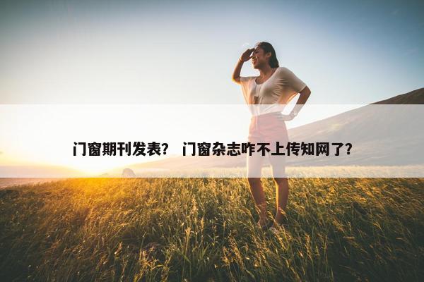 门窗期刊发表？ 门窗杂志咋不上传知网了？