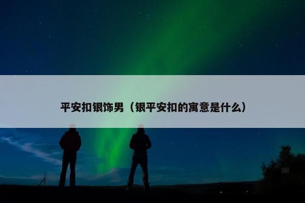 平安扣银饰男（银平安扣的寓意是什么）