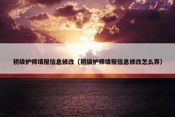 初级护师填报信息修改（初级护师填报信息修改怎么弄）
