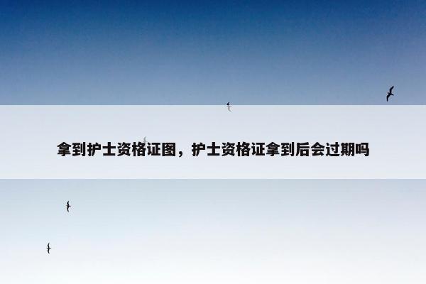 拿到护士资格证图，护士资格证拿到后会过期吗