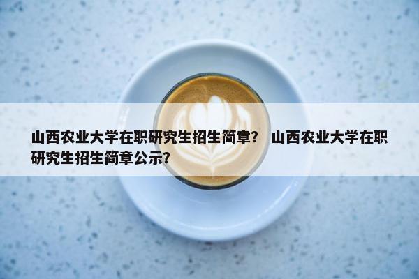 山西农业大学在职研究生招生简章？ 山西农业大学在职研究生招生简章公示？
