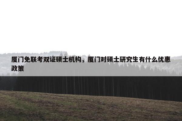 厦门免联考双证硕士机构，厦门对硕士研究生有什么优惠政策