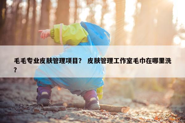 毛毛专业皮肤管理项目？ 皮肤管理工作室毛巾在哪里洗？