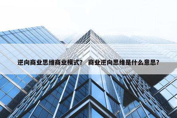 逆向商业思维商业模式？ 商业逆向思维是什么意思？