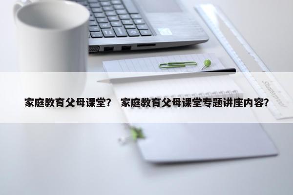 家庭教育父母课堂？ 家庭教育父母课堂专题讲座内容？