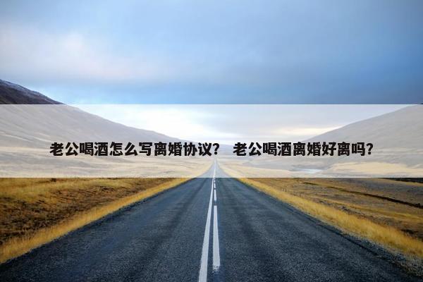 老公喝酒怎么写离婚协议？ 老公喝酒离婚好离吗？