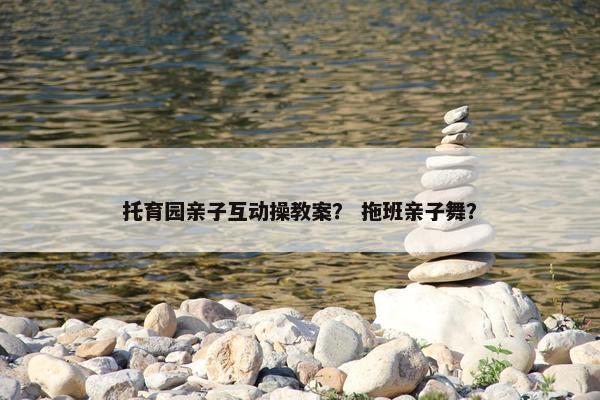 托育园亲子互动操教案？ 拖班亲子舞？