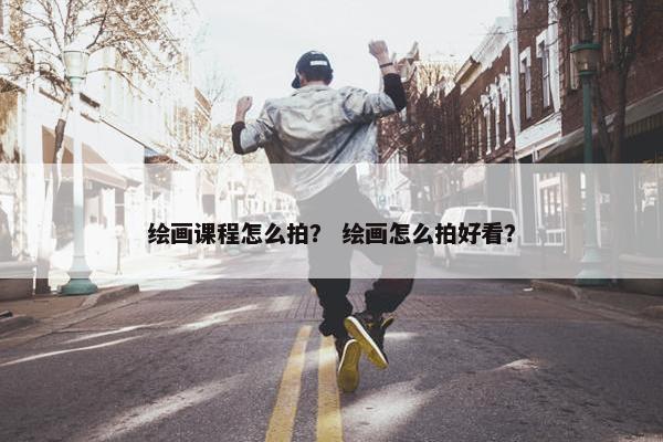 绘画课程怎么拍？ 绘画怎么拍好看？