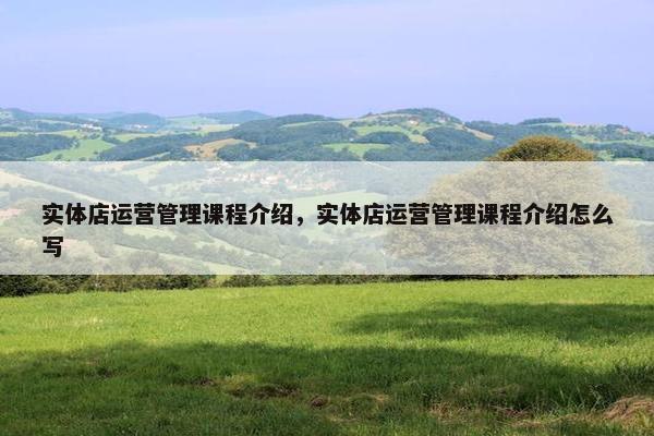 实体店运营管理课程介绍，实体店运营管理课程介绍怎么写
