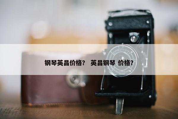 钢琴英昌价格？ 英昌钢琴 价格？
