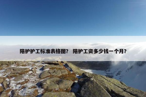 陪护护工标准表格图？ 陪护工资多少钱一个月？