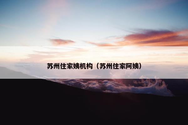 苏州住家姨机构（苏州住家阿姨）