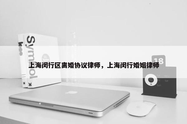 上海闵行区离婚协议律师，上海闵行婚姻律师