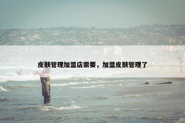 皮肤管理加盟店需要，加盟皮肤管理了