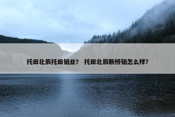 托田北辰托田铝业？ 托田北辰断桥铝怎么样？