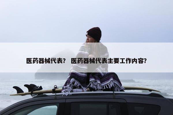 医药器械代表？ 医药器械代表主要工作内容？