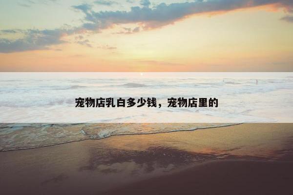 宠物店乳白多少钱，宠物店里的