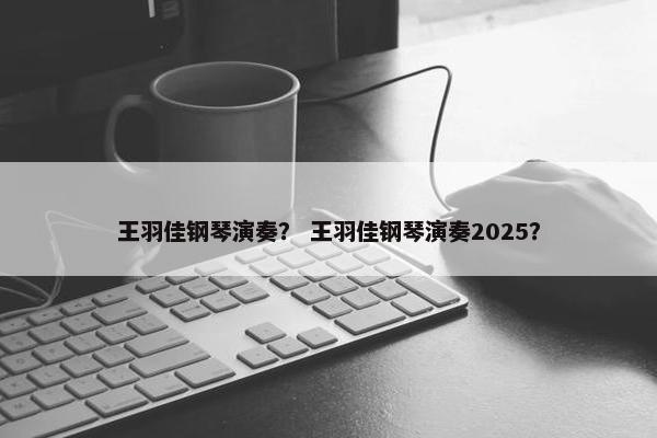 王羽佳钢琴演奏？ 王羽佳钢琴演奏2025？