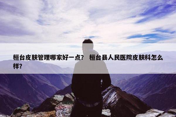 桓台皮肤管理哪家好一点？ 桓台县人民医院皮肤科怎么样？