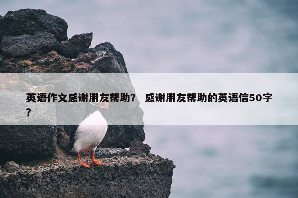 英语作文感谢朋友帮助？ 感谢朋友帮助的英语信50字？
