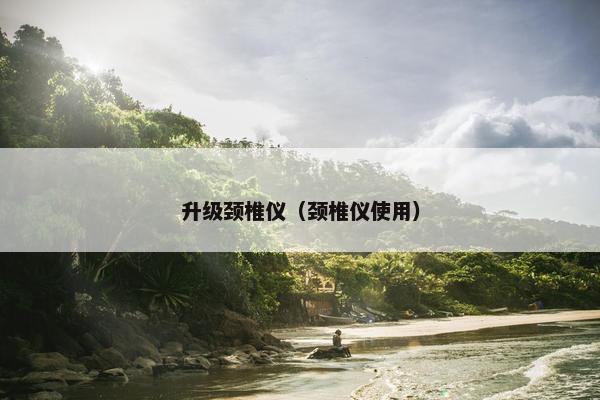升级颈椎仪（颈椎仪使用）
