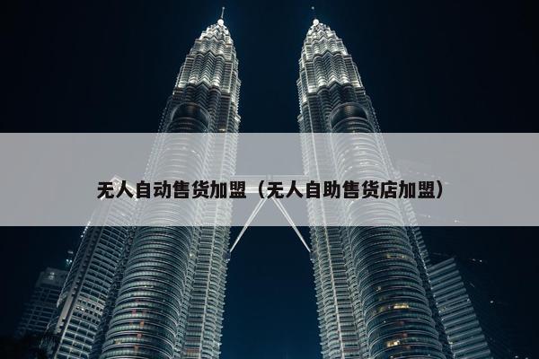 无人自动售货加盟（无人自助售货店加盟）