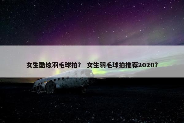 女生酷炫羽毛球拍？ 女生羽毛球拍推荐2020？