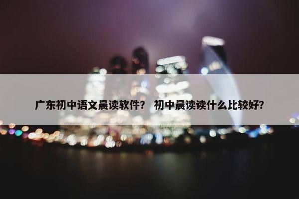 广东初中语文晨读软件？ 初中晨读读什么比较好？