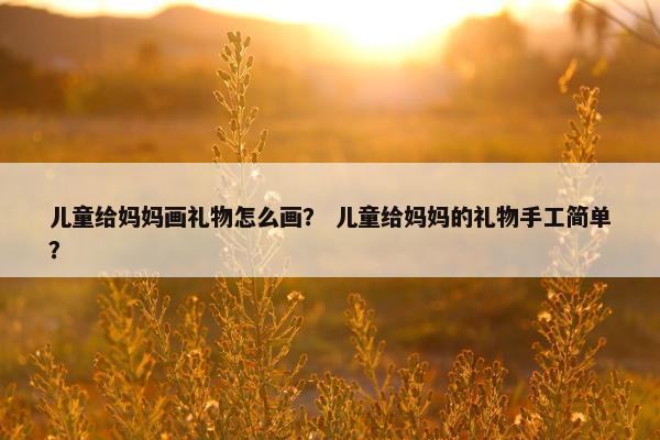 儿童给妈妈画礼物怎么画？ 儿童给妈妈的礼物手工简单？