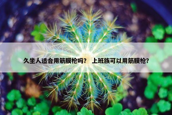 久坐人适合用筋膜枪吗？ 上班族可以用筋膜枪？
