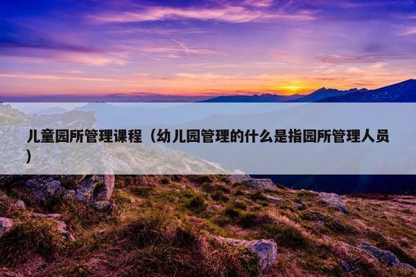 儿童园所管理课程（幼儿园管理的什么是指园所管理人员）