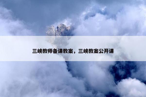 三峡教师备课教案，三峡教案公开课