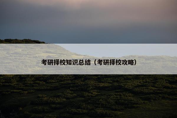 考研择校知识总结（考研择校攻略）
