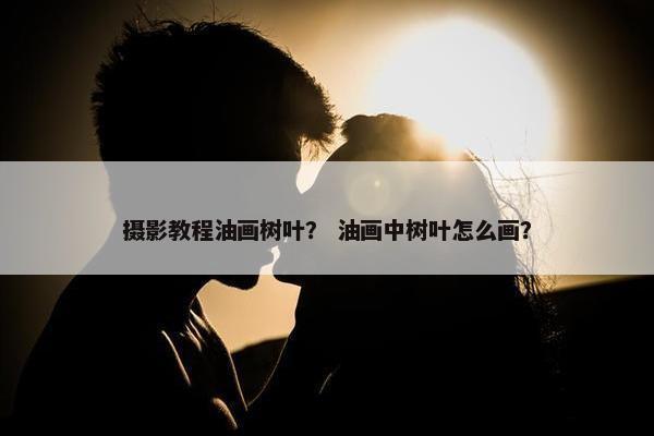 摄影教程油画树叶？ 油画中树叶怎么画？