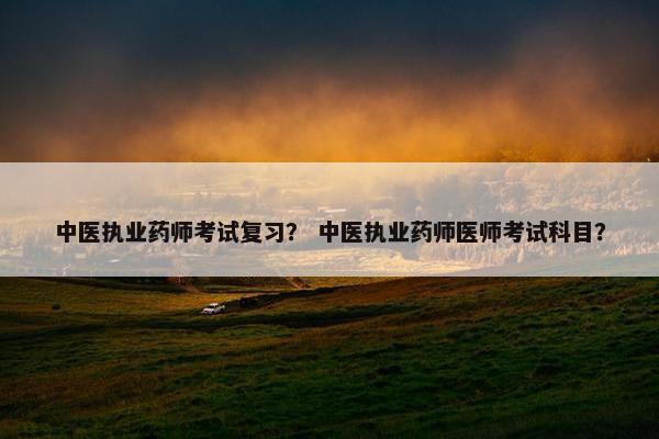 中医执业药师考试复习？ 中医执业药师医师考试科目？