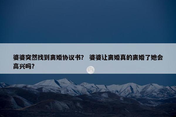 婆婆突然找到离婚协议书？ 婆婆让离婚真的离婚了她会高兴吗？