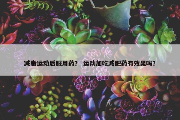 减脂运动后服用药？ 运动加吃减肥药有效果吗？
