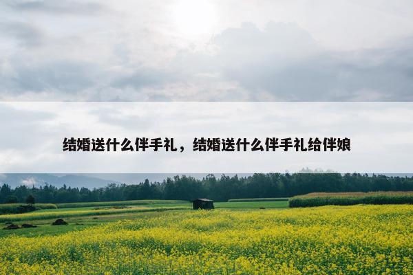 结婚送什么伴手礼，结婚送什么伴手礼给伴娘