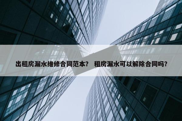 出租房漏水维修合同范本？ 租房漏水可以解除合同吗？