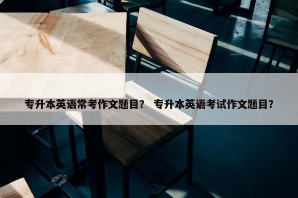 专升本英语常考作文题目？ 专升本英语考试作文题目？