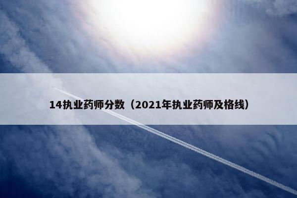 14执业药师分数（2021年执业药师及格线）