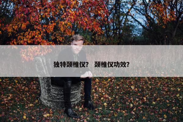独特颈椎仪？ 颈椎仪功效？