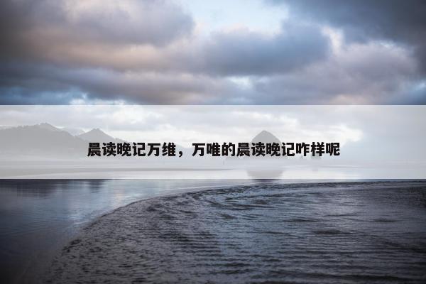 晨读晚记万维,万唯的晨读晚记咋样呢 晨读晚记万维,万唯的晨读晚记咋样呢