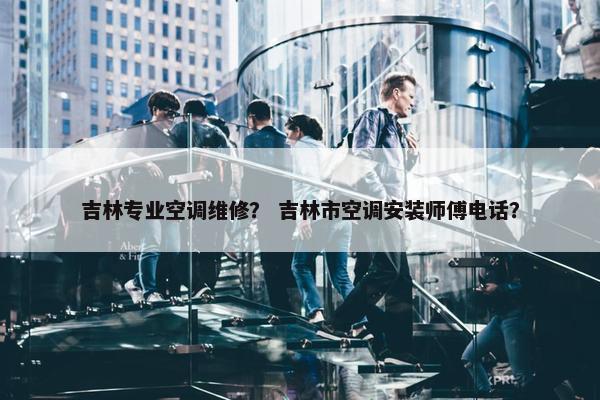 吉林专业空调维修？ 吉林市空调安装师傅电话？