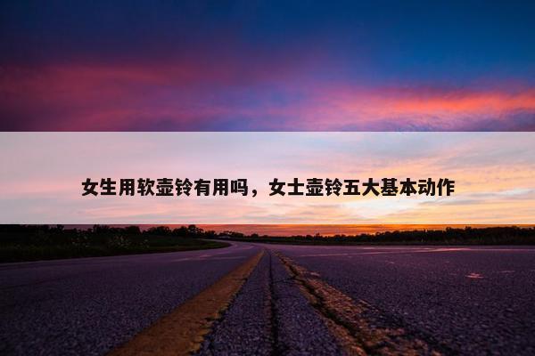 女生用软壶铃有用吗，女士壶铃五大基本动作