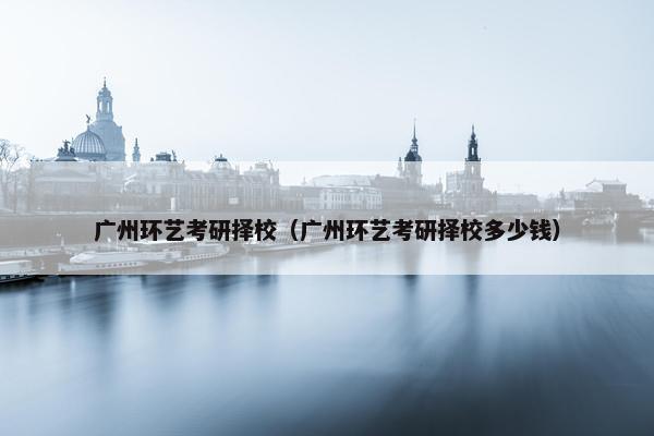 广州环艺考研择校（广州环艺考研择校多少钱）
