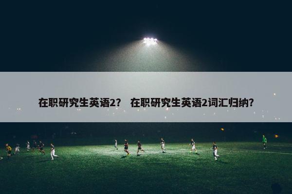在职研究生英语2？ 在职研究生英语2词汇归纳？