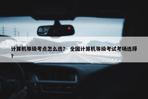 计算机等级考点怎么选？ 全国计算机等级考试考场选择？