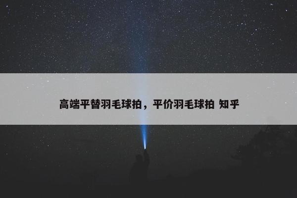 高端平替羽毛球拍，平价羽毛球拍 知乎