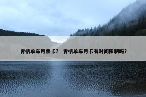 青桔单车月票卡？ 青桔单车月卡有时间限制吗？